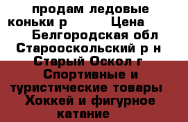 продам ледовые коньки р.32-37 › Цена ­ 1 500 - Белгородская обл., Старооскольский р-н, Старый Оскол г. Спортивные и туристические товары » Хоккей и фигурное катание   